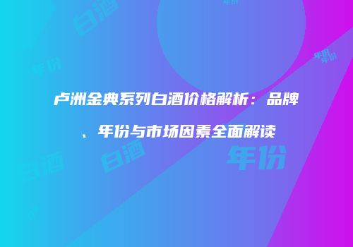 卢洲金典系列白酒价格解析：品牌、年份与市场因素全面解读
