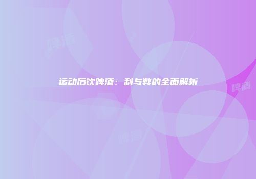 运动后饮啤酒：利与弊的全面解析