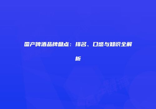 国产啤酒品牌盘点：排名、口感与知识全解析