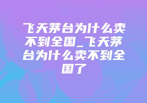 飞天茅台为什么卖不到全国_飞天茅台为什么卖不到全国了