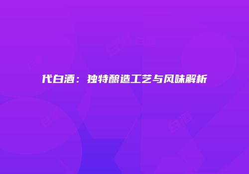 代白酒：独特酿造工艺与风味解析