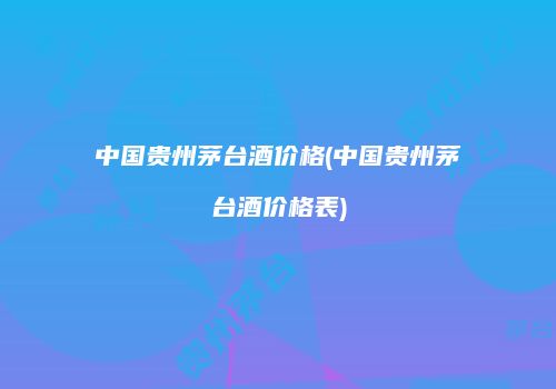 中国贵州茅台酒价格(中国贵州茅台酒价格表)