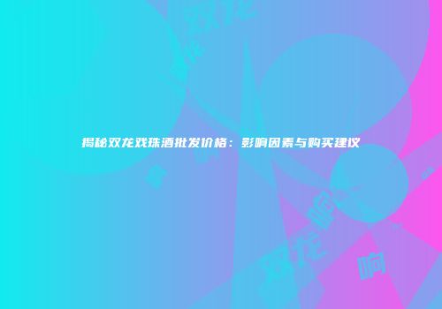 揭秘双龙戏珠酒批发价格：影响因素与购买建议