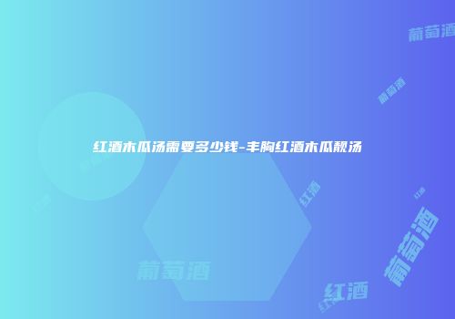 红酒木瓜汤需要多少钱-丰胸红酒木瓜靓汤