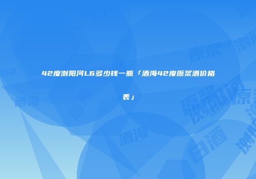 42度浏阳河L6多少钱一瓶「酒海42度原浆酒价格表」