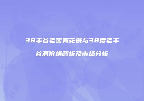 38丰谷老窖青花瓷与38度老丰谷酒价格解析及市场分析