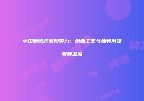 中国精酿啤酒新势力：创新工艺与独特风味引领潮流