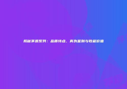 揭秘茅源系列：品质特点、真伪鉴别与收藏价值