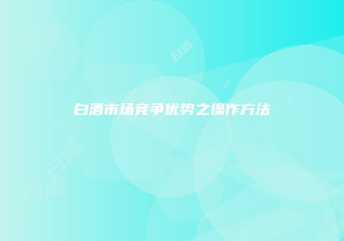 白酒市场竞争优势之操作方法