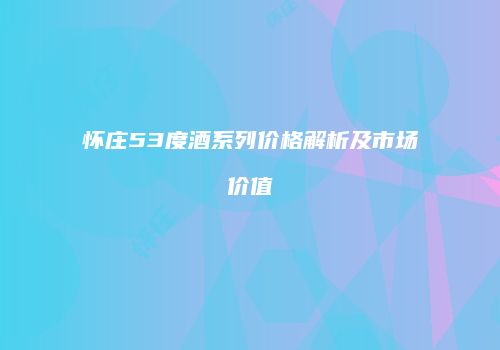 怀庄53度酒系列价格解析及市场价值