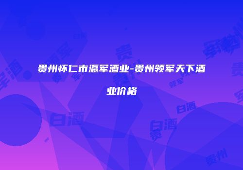 贵州怀仁市瀛军酒业-贵州领军天下酒业价格