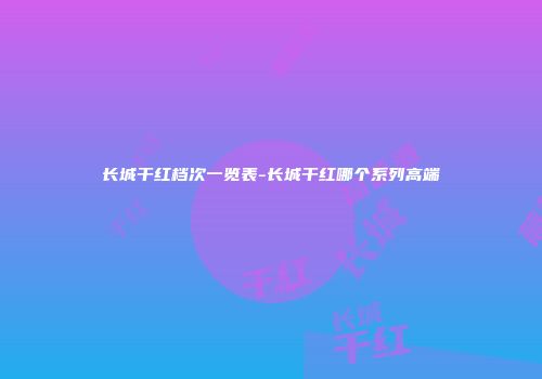 长城干红档次一览表-长城干红哪个系列高端
