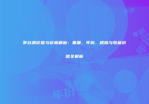茅台酒价值与价格解析：重量、年份、规格与收藏价值全解析