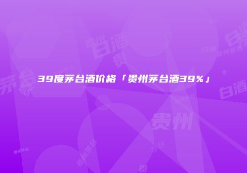 39度茅台酒价格「贵州茅台酒39%」