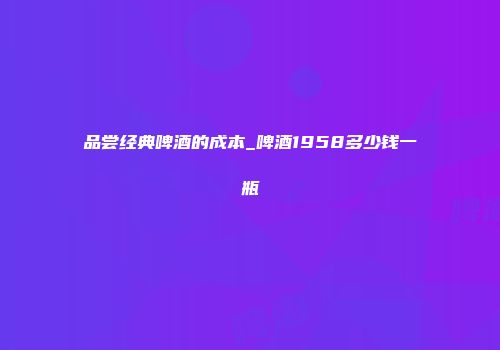 品尝经典啤酒的成本_啤酒1958多少钱一瓶