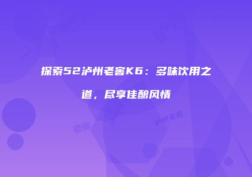 探索52泸州老窖K6：多味饮用之道，尽享佳酿风情