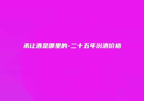 承让酒是哪里的-二十五年汾酒价格