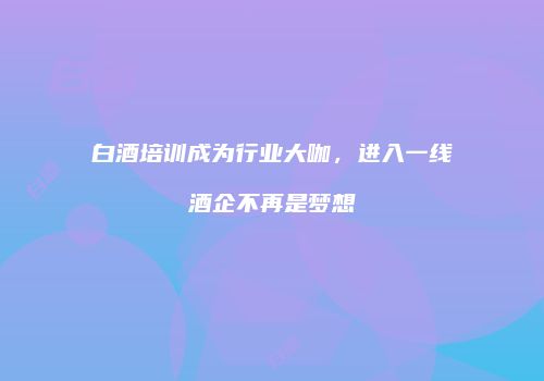 白酒培训成为行业大咖，进入一线酒企不再是梦想