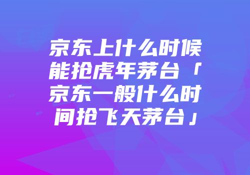 京东上什么时候能抢虎年茅台「京东一般什么时间抢飞天茅台」