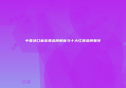中国进口葡萄酒品牌解析与十大红酒品牌推荐