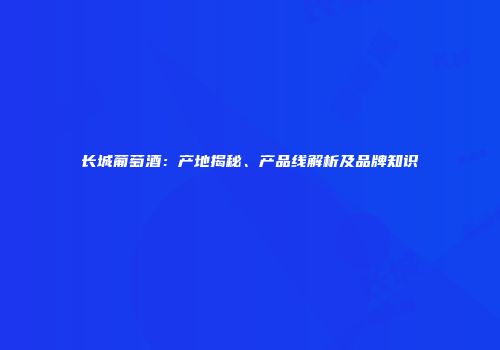 长城葡萄酒：产地揭秘、产品线解析及品牌知识