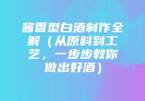 酱香型白酒制作全解（从原料到工艺，一步步教你做出好酒）