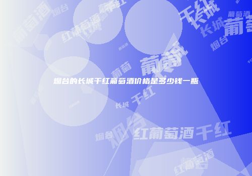 烟台的长城干红葡萄酒价格是多少钱一瓶