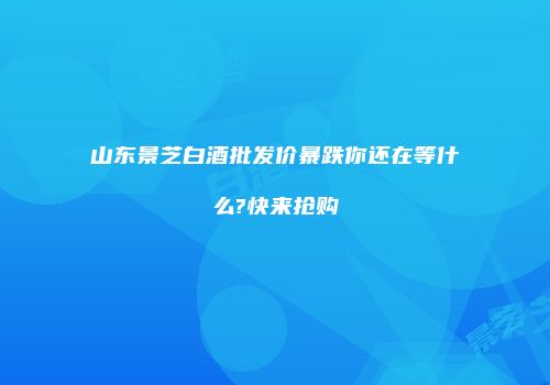 山东景芝白酒批发价暴跌你还在等什么?快来抢购