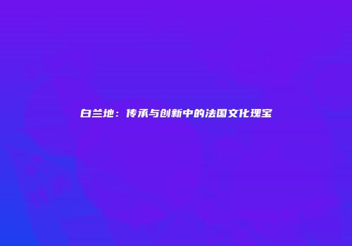白兰地：传承与创新中的法国文化瑰宝