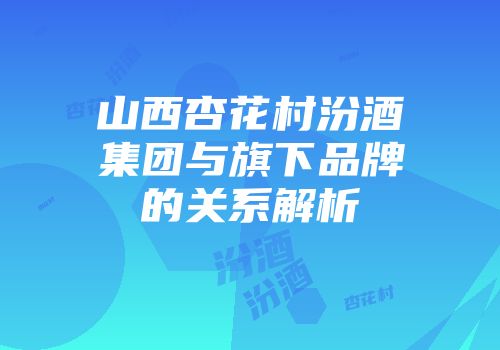 山西杏花村汾酒集团与旗下品牌的关系解析
