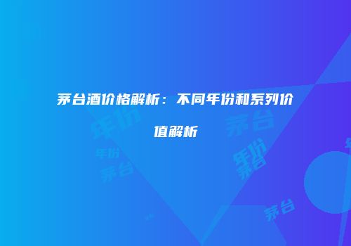 茅台酒价格解析：不同年份和系列价值解析