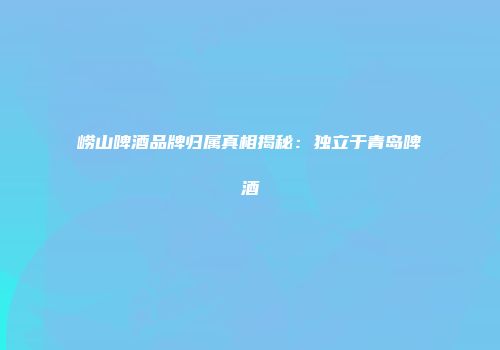 崂山啤酒品牌归属真相揭秘：独立于青岛啤酒