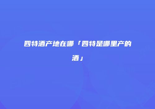 四特酒产地在哪「四特是哪里产的酒」