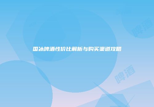 国冰啤酒性价比解析与购买渠道攻略