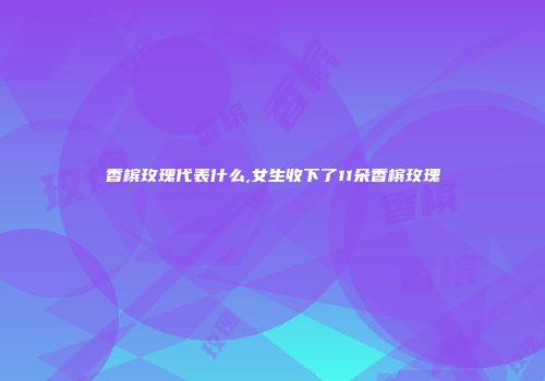 香槟玫瑰代表什么,女生收下了11朵香槟玫瑰