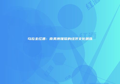 乌拉圭红酒：南美洲璀璨的经济文化明珠