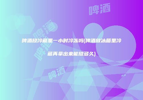 啤酒放冷藏里一小时冷冻吗(啤酒放冰箱里冷藏再拿出来能放多久)