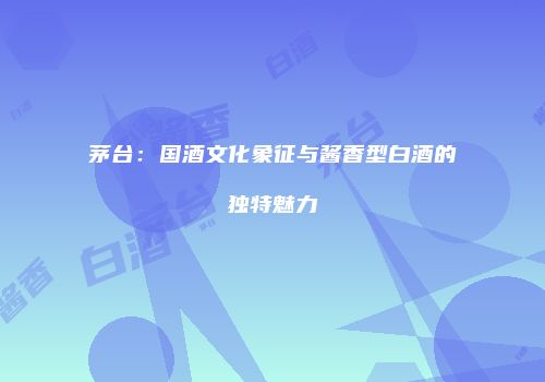 茅台：国酒文化象征与酱香型白酒的独特魅力