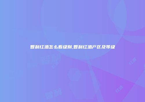 智利红酒怎么看级别,智利红酒产区及等级