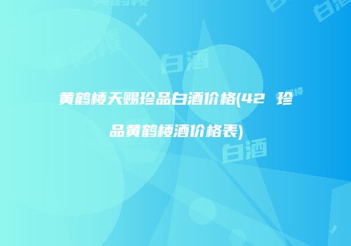 黄鹤楼天赐珍品白酒价格(42 珍品黄鹤楼酒价格表)