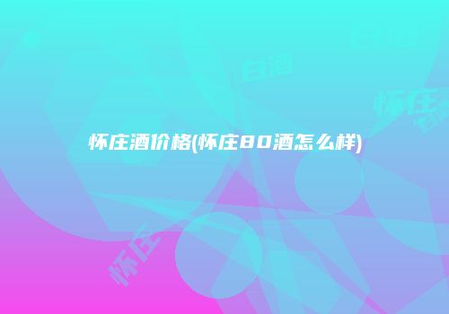 怀庄酒价格(怀庄80酒怎么样)