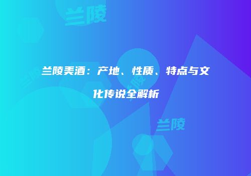 兰陵美酒：产地、性质、特点与文化传说全解析