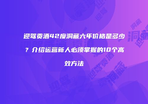 迎驾贡酒42度洞藏六年价格是多少？介绍运营新人必须掌握的10个高效方法