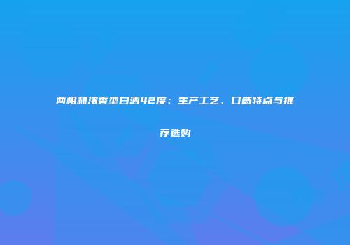 两相和浓香型白酒42度：生产工艺、口感特点与推荐选购