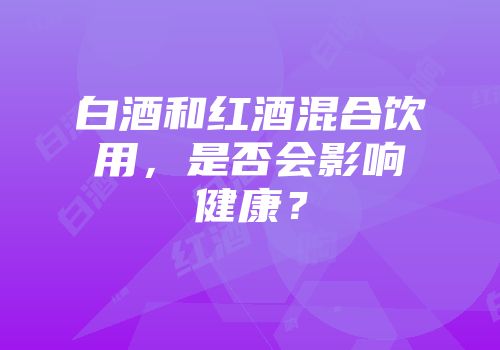 白酒和红酒混合饮用，是否会影响健康？