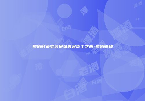 潭酒收藏老酒是麸曲酱香工艺吗-潭酒收购