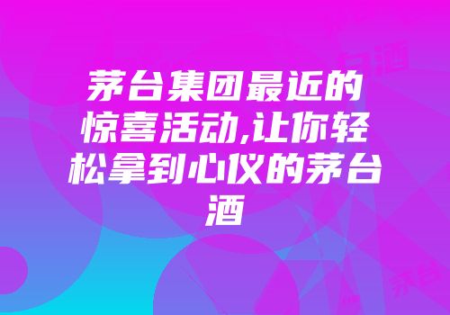 茅台集团最近的惊喜活动,让你轻松拿到心仪的茅台酒