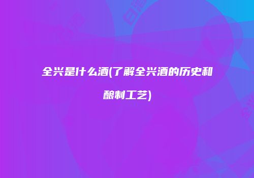 全兴是什么酒(了解全兴酒的历史和酿制工艺)