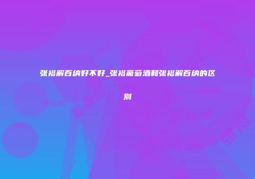 张裕解百纳好不好_张裕葡萄酒和张裕解百纳的区别