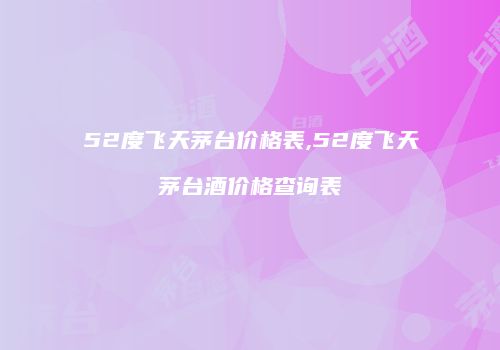 52度飞天茅台价格表,52度飞天茅台酒价格查询表